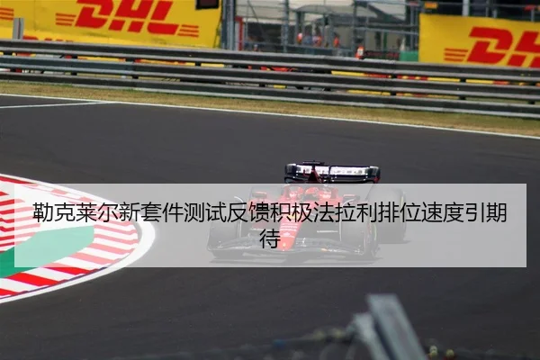 勒克莱尔新套件测试反馈积极法拉利排位速度引期待 | ILAN SPORTS