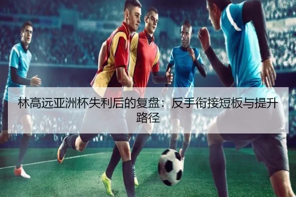 林高远亚洲杯失利后的复盘：反手衔接短板与提升路径 | ILAN SPORTS