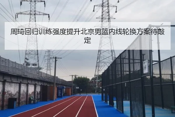 周琦回归训练强度提升北京男篮内线轮换方案待敲定 | ILAN SPORTS